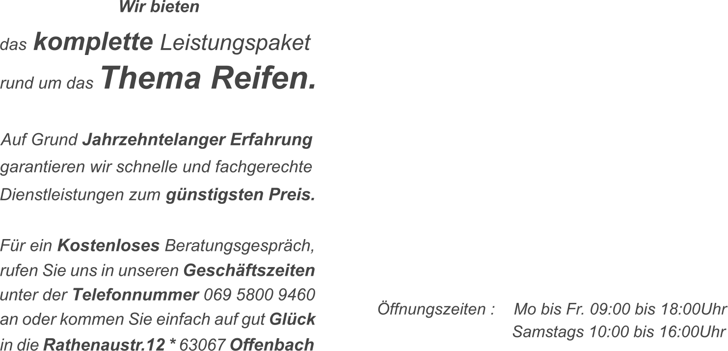 �ffnungszeiten :  Mo bis Fr. 09:00 bis 18:00Uhr Samstags 10:00 bis 16:00Uhr F�r ein Kostenloses Beratungsgespr�ch,   rufen Sie uns in unseren Gesch�ftszeiten 069 5800 9460  unter der Telefonnummer an oder kommen Sie einfach auf gut Gl�ck  in die Rathenaustr.12 * 63067 Offenbach  rund um das Thema Reifen.  Auf Grund Jahrzehntelanger Erfahrung   garantieren wir schnelle und fachgerechte   Dienstleistungen zum g�nstigsten Preis.   das komplette Leistungspaket   Wir bieten